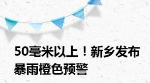 50毫米以上！新乡发布暴雨橙色预警