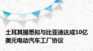 土耳其据悉拟与比亚迪达成10亿美元电动汽车工厂协议