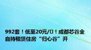 992套！低至20元/㎡！成都芯谷全自持租赁住房“归心谷”开