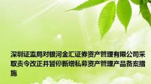 深圳证监局对银河金汇证券资产管理有限公司采取责令改正并暂停新增私募资产管理产品备案措施