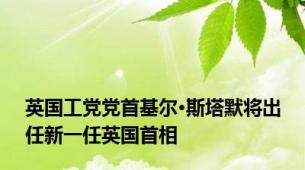 英国工党党首基尔·斯塔默将出任新一任英国首相