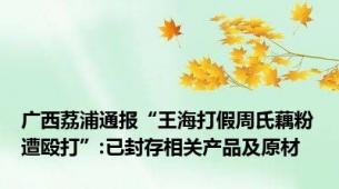 广西荔浦通报“王海打假周氏藕粉遭殴打”:已封存相关产品及原材