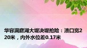 华容洞庭湖大堤决堤抢险：溃口宽220米，内外水位差0.17米