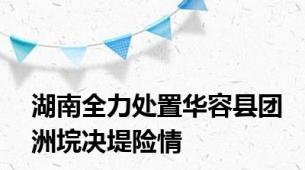 湖南全力处置华容县团洲垸决堤险情