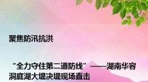 聚焦防汛抗洪|“全力守住第二道防线”——湖南华容洞庭湖大堤决堤现场直击