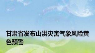 甘肃省发布山洪灾害气象风险黄色预警