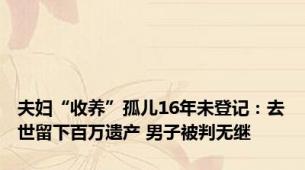 夫妇“收养”孤儿16年未登记：去世留下百万遗产 男子被判无继