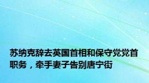 苏纳克辞去英国首相和保守党党首职务，牵手妻子告别唐宁街