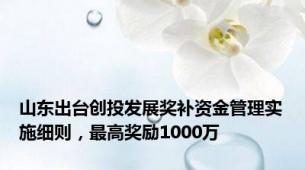 山东出台创投发展奖补资金管理实施细则，最高奖励1000万