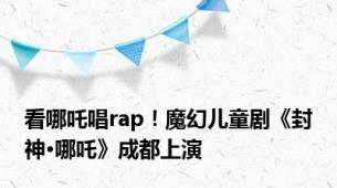 看哪吒唱rap！魔幻儿童剧《封神·哪吒》成都上演