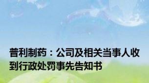 普利制药：公司及相关当事人收到行政处罚事先告知书