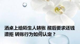 酒桌上给陌生人转账 醒后要求还钱遭拒 转账行为如何认定？