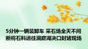 5分钟一辆装卸车 采石场全天不间断将石料运往洞庭湖决口封堵现场