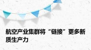 航空产业集群将“链接”更多新质生产力