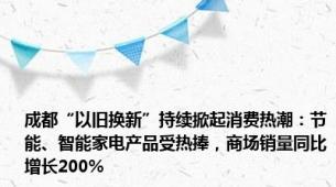 成都“以旧换新”持续掀起消费热潮：节能、智能家电产品受热捧，商场销量同比增长200%