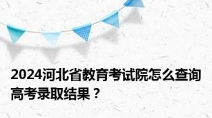 2024河北省教育考试院怎么查询高考录取结果？