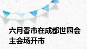 六月香市在成都世园会主会场开市