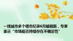 一线城市多个楼市纪录6月被刷新，专家表示“市场能否持续存在不确定性”