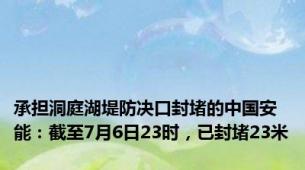 承担洞庭湖堤防决口封堵的中国安能：截至7月6日23时，已封堵23米