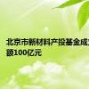 北京市新材料产投基金成立 出资额100亿元