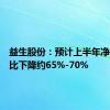 益生股份：预计上半年净利润同比下降约65%-70%