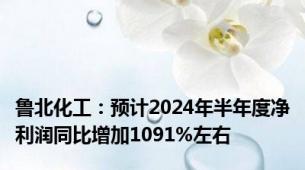 鲁北化工：预计2024年半年度净利润同比增加1091%左右