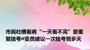 市民吐槽看病“一天看不完”要重复挂号#委员建议一次挂号管多天