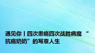 遇见你丨四次患癌四次战胜病魔 “抗癌奶奶”的写意人生