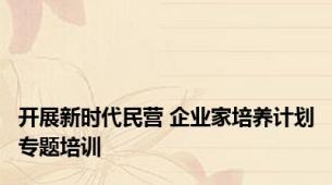 开展新时代民营 企业家培养计划专题培训