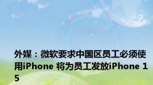 外媒：微软要求中国区员工必须使用iPhone 将为员工发放iPhone 15