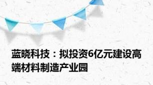 蓝晓科技：拟投资6亿元建设高端材料制造产业园