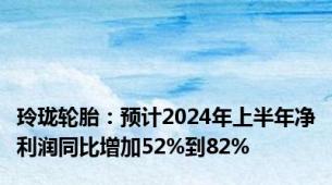 玲珑轮胎：预计2024年上半年净利润同比增加52%到82%