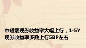 中短端现券收益率大幅上行，1-5Y现券收益率多数上行5BP左右