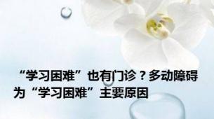 “学习困难”也有门诊？多动障碍为“学习困难”主要原因