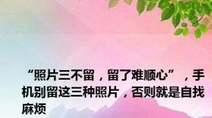 “照片三不留，留了难顺心”，手机别留这三种照片，否则就是自找麻烦