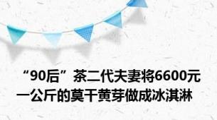 “90后”茶二代夫妻将6600元一公斤的莫干黄芽做成冰淇淋