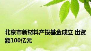 北京市新材料产投基金成立 出资额100亿元