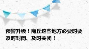 预警升级！商丘这些地方必要时要及时封闭、及时关闭！