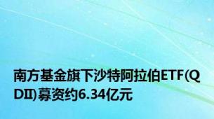 南方基金旗下沙特阿拉伯ETF(QDII)募资约6.34亿元