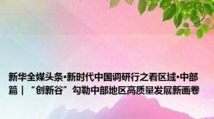 新华全媒头条·新时代中国调研行之看区域·中部篇｜“创新谷”勾勒中部地区高质量发展新画卷