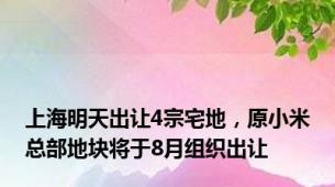 上海明天出让4宗宅地，原小米总部地块将于8月组织出让