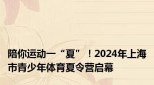 陪你运动一“夏”！2024年上海市青少年体育夏令营启幕