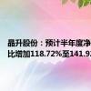 晶升股份：预计半年度净利润同比增加118.72%至141.92%