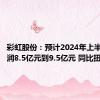 彩虹股份：预计2024年上半年净利润8.5亿元到9.5亿元 同比扭亏