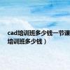 cad培训班多少钱一节课（cad培训班多少钱）