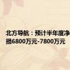 北方导航：预计半年度净利润亏损6800万元-7800万元