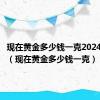 现在黄金多少钱一克2024年价格（现在黄金多少钱一克）