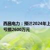 西昌电力：预计2024年上半年净亏损2600万元