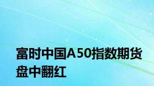 富时中国A50指数期货盘中翻红