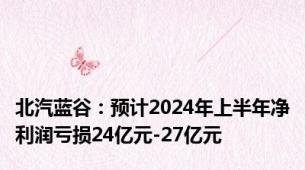 北汽蓝谷：预计2024年上半年净利润亏损24亿元-27亿元